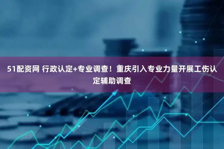 51配资网 行政认定+专业调查！重庆引入专业力量开展工伤认定辅助调查