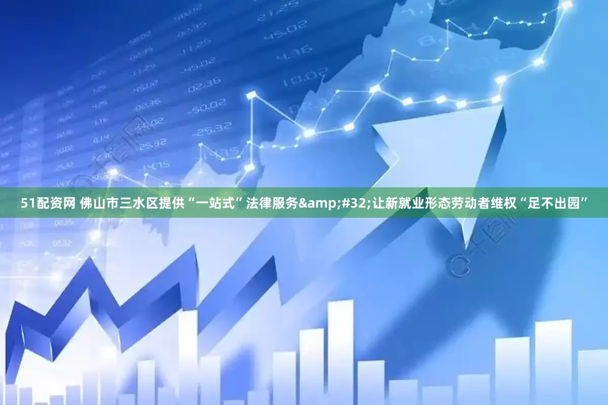 51配资网 佛山市三水区提供“一站式”法律服务&#32;让新就业形态劳动者维权“足不出园”