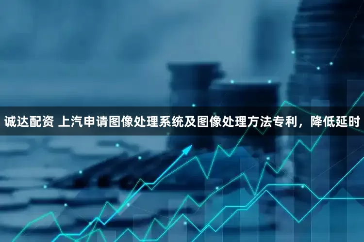 诚达配资 上汽申请图像处理系统及图像处理方法专利，降低延时