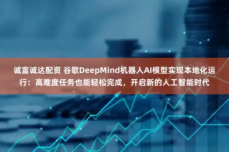 诚富诚达配资 谷歌DeepMind机器人AI模型实现本地化运行：高难度任务也能轻松完成，开启新的人工智能时代