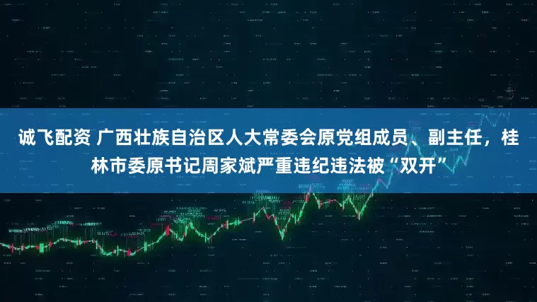 诚飞配资 广西壮族自治区人大常委会原党组成员、副主任，桂林市委原书记周家斌严重违纪违法被“双开”