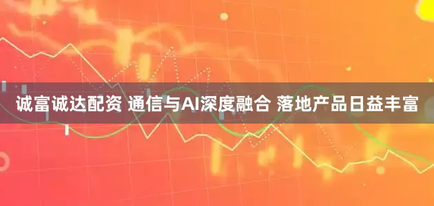 诚富诚达配资 通信与AI深度融合 落地产品日益丰富