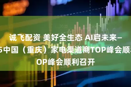 诚飞配资 美好全生态 AI启未来——2025中国（重庆）家电渠道商TOP峰会顺利召开