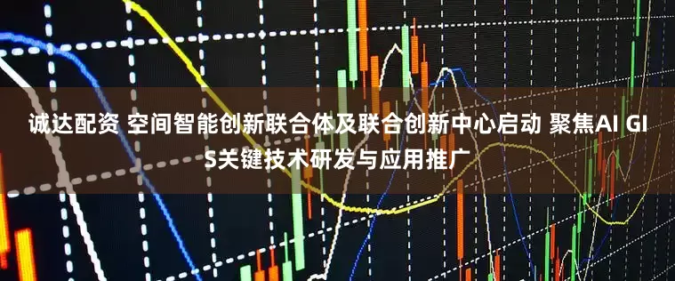 诚达配资 空间智能创新联合体及联合创新中心启动 聚焦AI GIS关键技术研发与应用推广