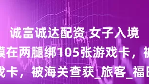 诚富诚达配资 女子入境时用保鲜膜在两腿绑105张游戏卡，被海关查获_旅客_福田_进行