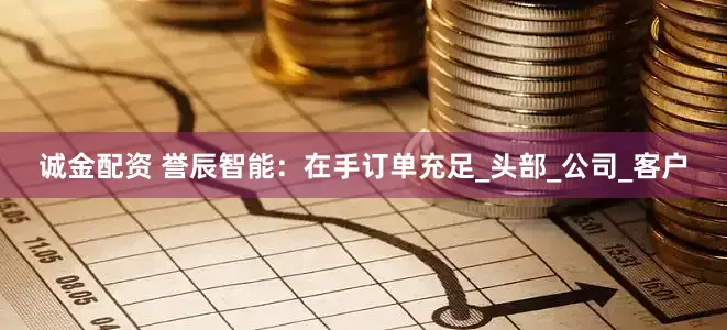 诚金配资 誉辰智能：在手订单充足_头部_公司_客户