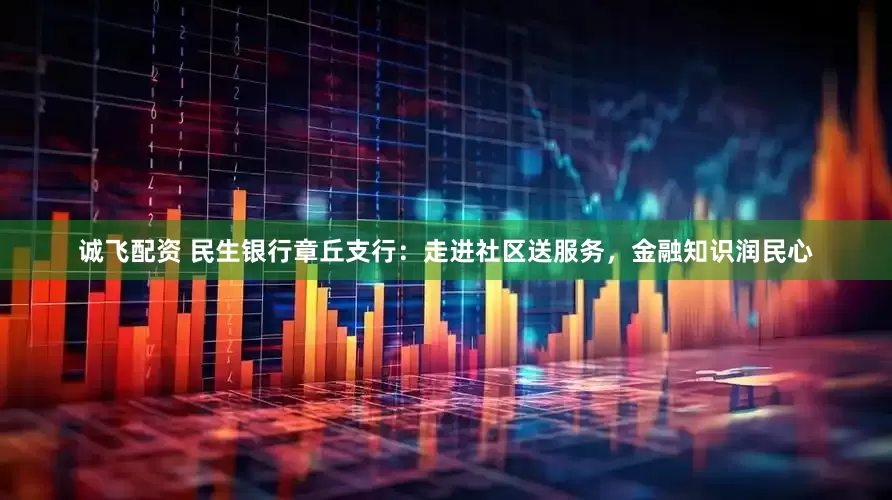 诚飞配资 民生银行章丘支行：走进社区送服务，金融知识润民心