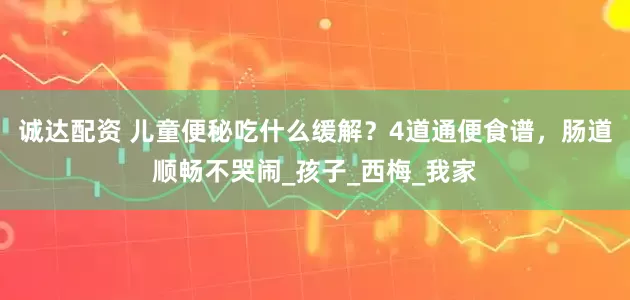 诚达配资 儿童便秘吃什么缓解？4道通便食谱，肠道顺畅不哭闹_孩子_西梅_我家