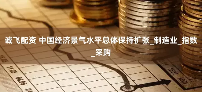 诚飞配资 中国经济景气水平总体保持扩张_制造业_指数_采购