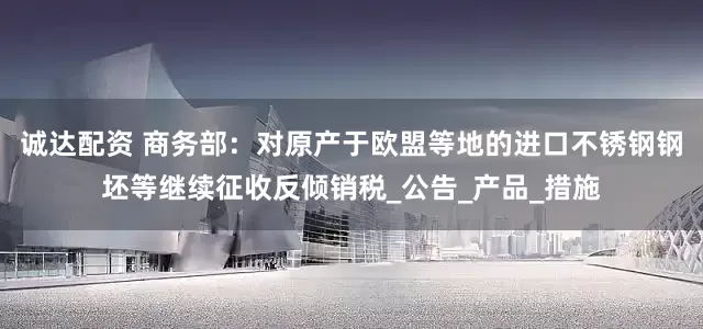 诚达配资 商务部：对原产于欧盟等地的进口不锈钢钢坯等继续征收反倾销税_公告_产品_措施