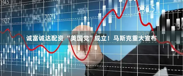 诚富诚达配资 “美国党”成立！马斯克重大宣布