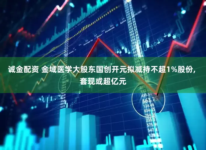 诚金配资 金域医学大股东国创开元拟减持不超1%股份, 套现或超亿元