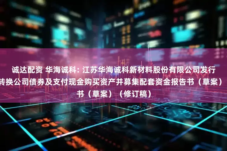 诚达配资 华海诚科: 江苏华海诚科新材料股份有限公司发行股份、可转换公司债券及支付现金购买资产并募集配套资金报告书(草案)(修订稿)