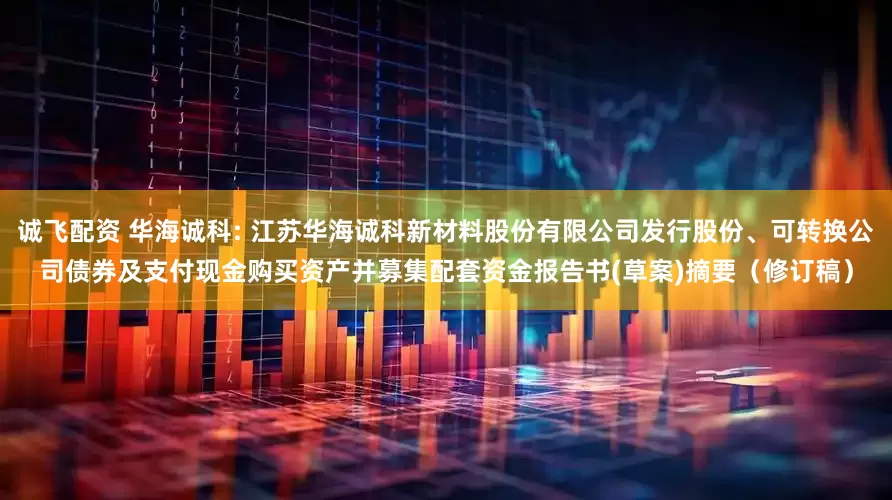 诚飞配资 华海诚科: 江苏华海诚科新材料股份有限公司发行股份、可转换公司债券及支付现金购买资产并募集配套资金报告书(草案)摘要（修订稿）