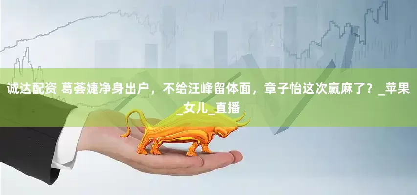 诚达配资 葛荟婕净身出户，不给汪峰留体面，章子怡这次赢麻了？_苹果_女儿_直播
