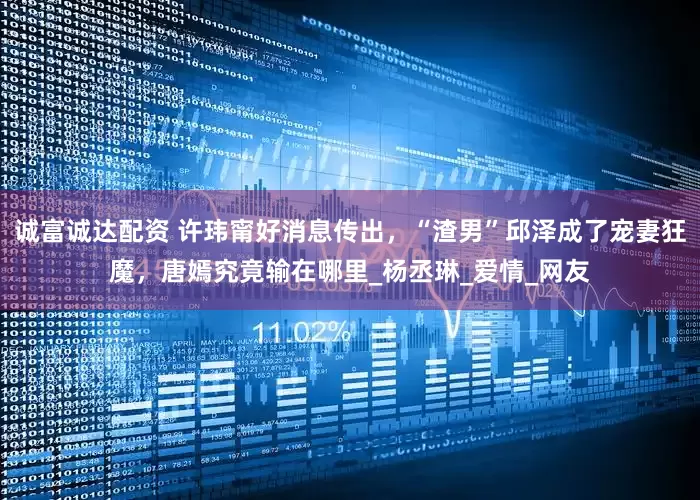 诚富诚达配资 许玮甯好消息传出，“渣男”邱泽成了宠妻狂魔，唐嫣究竟输在哪里_杨丞琳_爱情_网友
