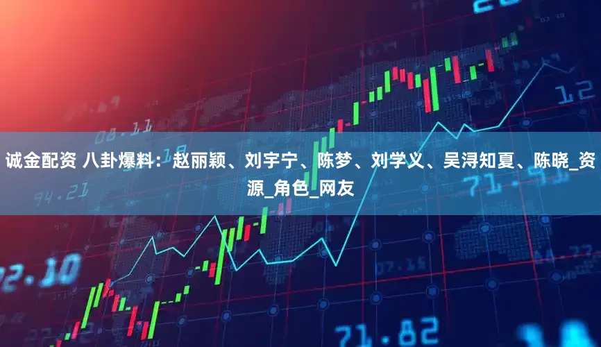 诚金配资 八卦爆料：赵丽颖、刘宇宁、陈梦、刘学义、吴浔知夏、陈晓_资源_角色_网友