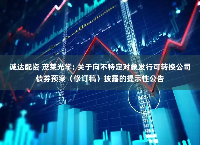 诚达配资 茂莱光学: 关于向不特定对象发行可转换公司债券预案（修订稿）披露的提示性公告