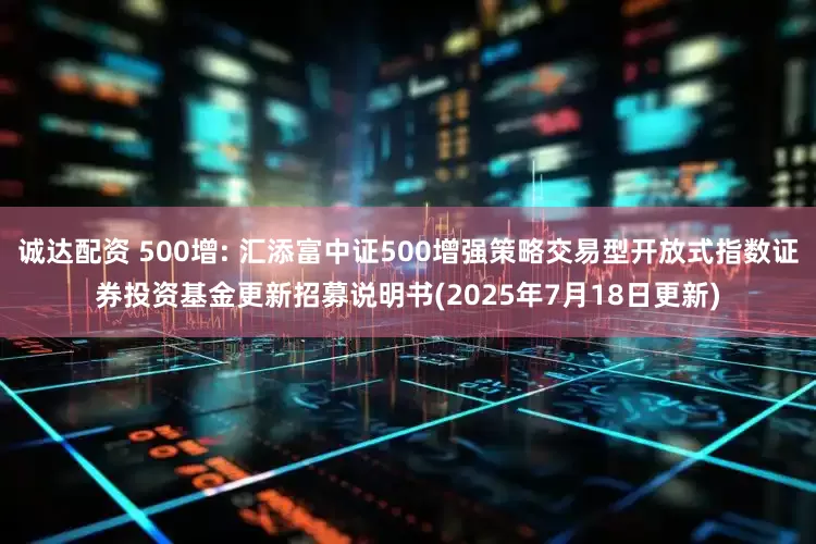 诚达配资 500增: 汇添富中证500增强策略交易型开放式指数证券投资基金更新招募说明书(2025年7月18日更新)