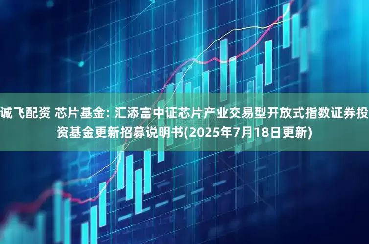 诚飞配资 芯片基金: 汇添富中证芯片产业交易型开放式指数证券投资基金更新招募说明书(2025年7月18日更新)