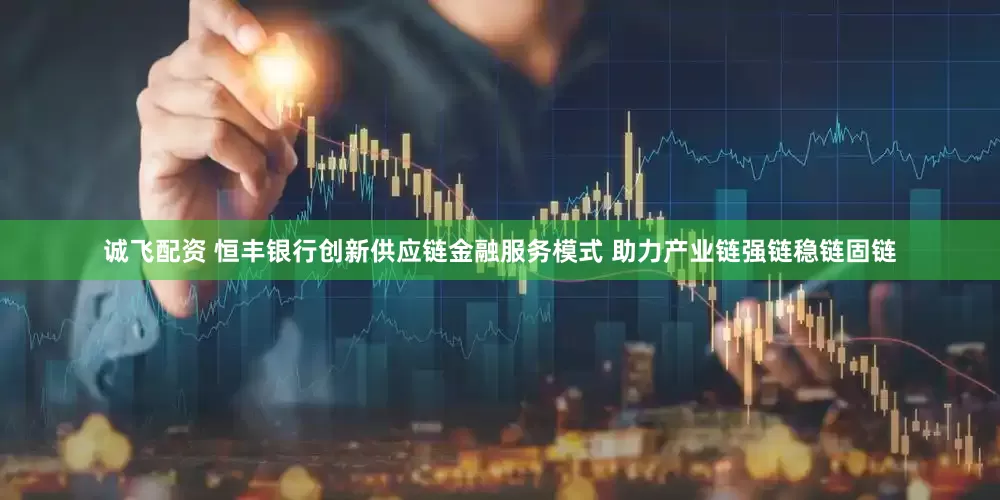 诚飞配资 恒丰银行创新供应链金融服务模式 助力产业链强链稳链固链
