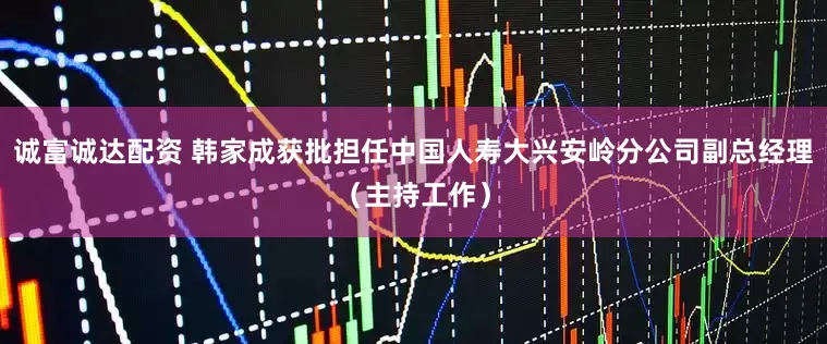 诚富诚达配资 韩家成获批担任中国人寿大兴安岭分公司副总经理（主持工作）