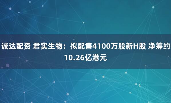 诚达配资 君实生物：拟配售4100万股新H股 净筹约10.26亿港元