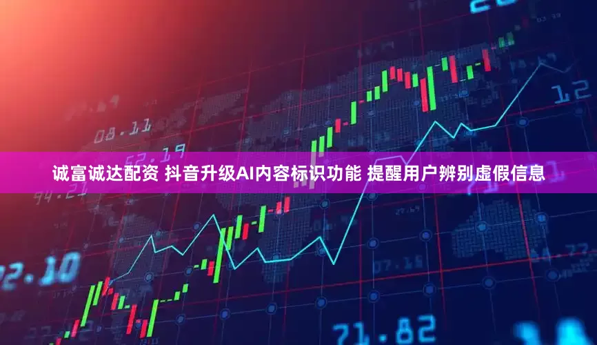 诚富诚达配资 抖音升级AI内容标识功能 提醒用户辨别虚假信息